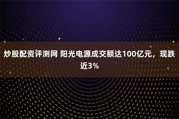 炒股配资评测网 阳光电源成交额达100亿元，现跌近3%