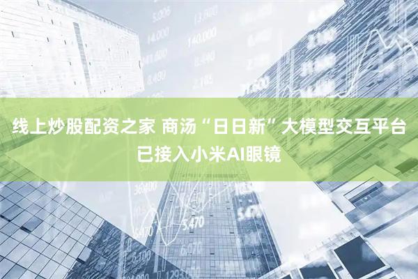 线上炒股配资之家 商汤“日日新”大模型交互平台已接入小米AI眼镜