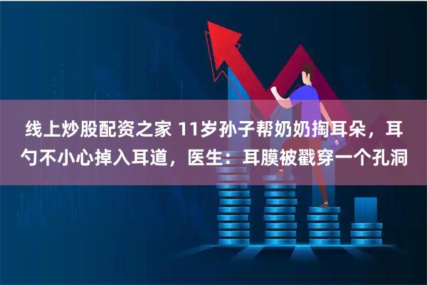 线上炒股配资之家 11岁孙子帮奶奶掏耳朵，耳勺不小心掉入耳道，医生：耳膜被戳穿一个孔洞