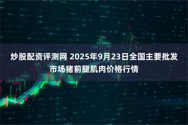 炒股配资评测网 2025年9月23日全国主要批发市场猪前腿肌肉价格行情