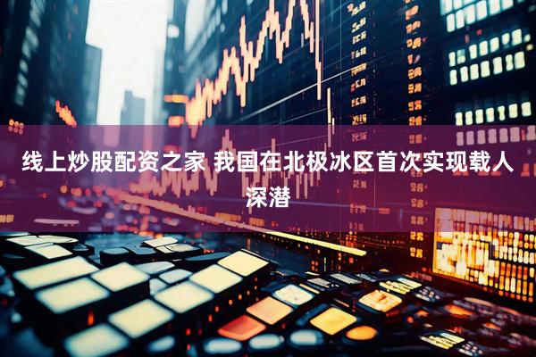 线上炒股配资之家 我国在北极冰区首次实现载人深潜