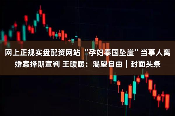 网上正规实盘配资网站 “孕妇泰国坠崖”当事人离婚案择期宣判 王暖暖：渴望自由｜封面头条