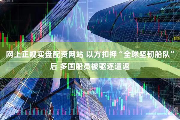 网上正规实盘配资网站 以方扣押“全球坚韧船队”后 多国船员被驱逐遣返