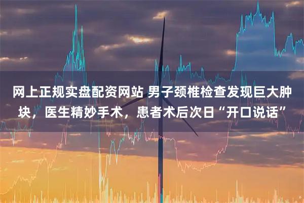 网上正规实盘配资网站 男子颈椎检查发现巨大肿块,医生精妙手术,患者术后次日“开口说话”