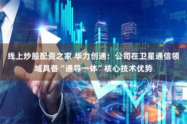 线上炒股配资之家 华力创通：公司在卫星通信领域具备“通导一体”核心技术优势