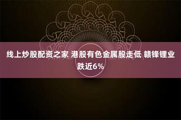 线上炒股配资之家 港股有色金属股走低 赣锋锂业跌近6%