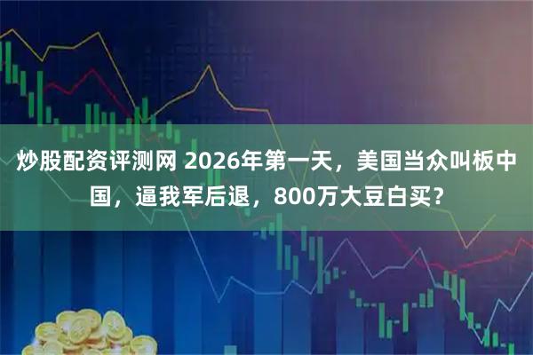 炒股配资评测网 2026年第一天，美国当众叫板中国，逼我军后退，800万大豆白买？