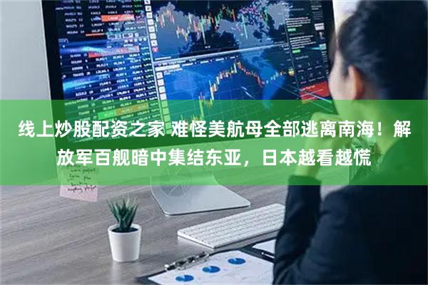 线上炒股配资之家 难怪美航母全部逃离南海！解放军百舰暗中集结东亚，日本越看越慌