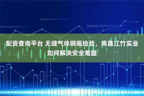 配资查询平台 无缝气体钢瓶检验，南昌江竹实业如何解决安全难题