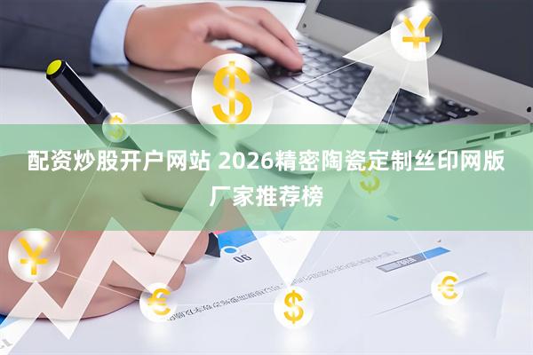 配资炒股开户网站 2026精密陶瓷定制丝印网版厂家推荐榜