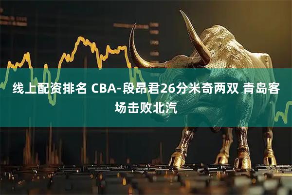 线上配资排名 CBA-段昂君26分米奇两双 青岛客场击败北汽