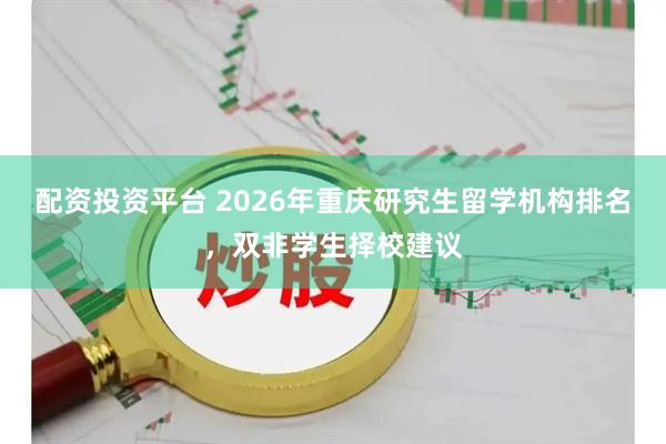 配资投资平台 2026年重庆研究生留学机构排名，双非学生择校建议
