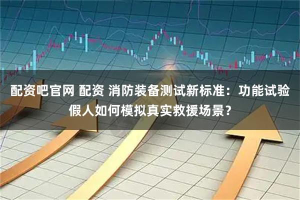配资吧官网 配资 消防装备测试新标准：功能试验假人如何模拟真实救援场景？
