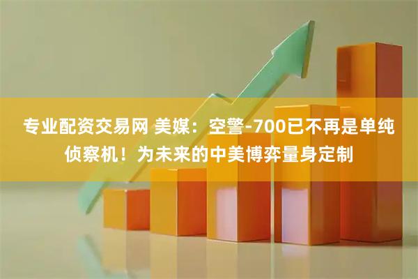 专业配资交易网 美媒：空警-700已不再是单纯侦察机！为未来的中美博弈量身定制