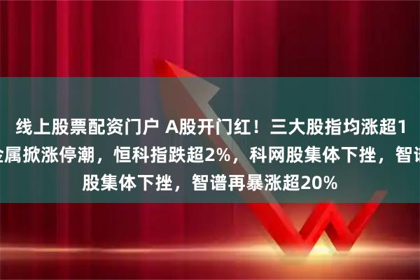 线上股票配资门户 A股开门红！三大股指均涨超1%，油气、贵金属掀涨停潮，恒科指跌超2%，科网股集体下挫，智谱再暴涨超20%