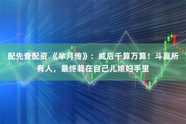 配先查配资 《芈月传》:威后千算万算!斗赢所有人,最终栽在自己儿媳妇手里