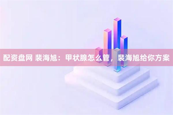 配资盘网 裴海旭:甲状腺怎么管,裴海旭给你方案