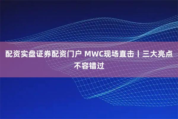 配资实盘证券配资门户 MWC现场直击丨三大亮点不容错过
