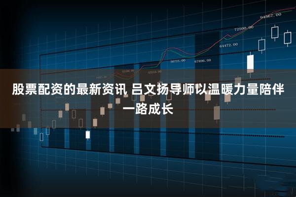 股票配资的最新资讯 吕文扬导师以温暖力量陪伴一路成长