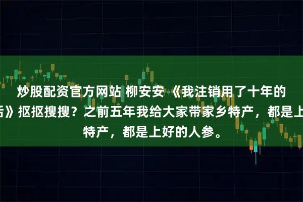 炒股配资官方网站 柳安安 《我注销用了十年的手机号码后》抠抠搜搜？之前五年我给大家带家乡特产，都是上好的人参。