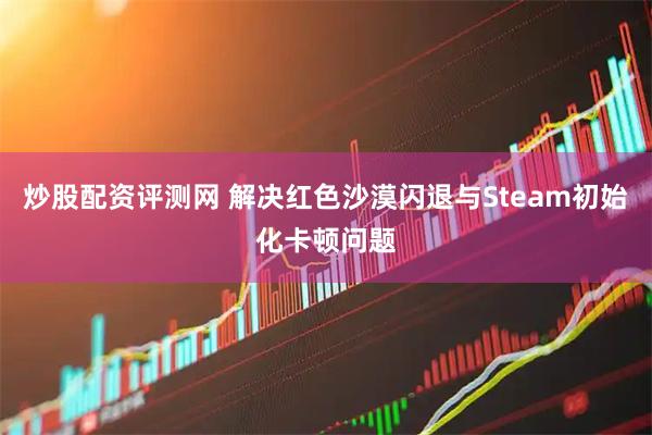炒股配资评测网 解决红色沙漠闪退与Steam初始化卡顿问题