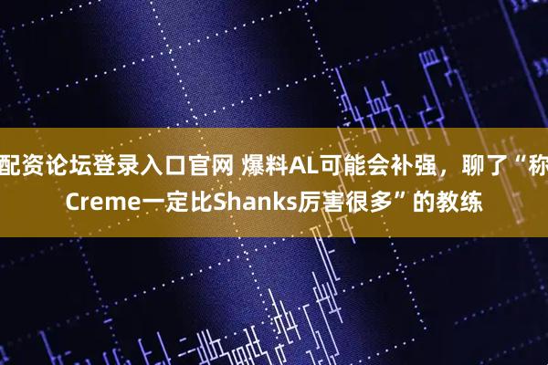 配资论坛登录入口官网 爆料AL可能会补强,聊了“称Creme一定比Shanks厉害很多”的教练