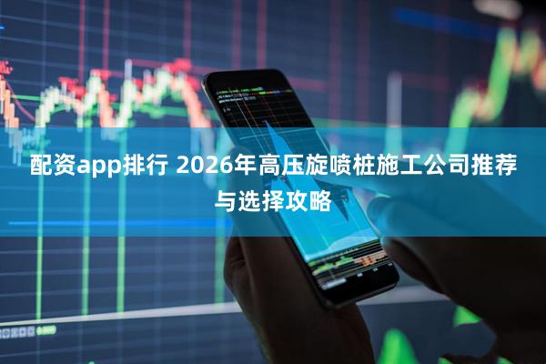 配资app排行 2026年高压旋喷桩施工公司推荐与选择攻略