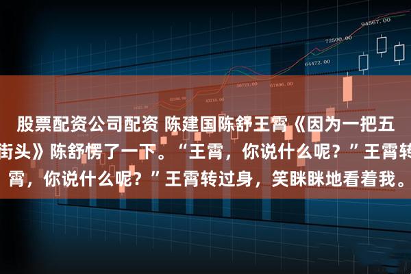 股票配资公司配资 陈建国陈舒王霄《因为一把五块钱的葱我让女儿流落街头》陈舒愣了一下。“王霄，你说什么呢？”王霄转过身，笑眯眯地看着我。