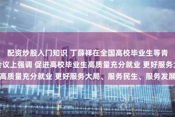 配资炒股入门知识 丁薛祥在全国高校毕业生等青年就业创业工作视频会议上强调 促进高校毕业生高质量充分就业 更好服务大局、服务民生、服务发展