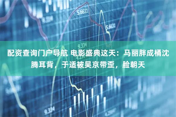 配资查询门户导航 电影盛典这天:马丽胖成桶沈腾耳背,于适被吴京带歪,脸朝天