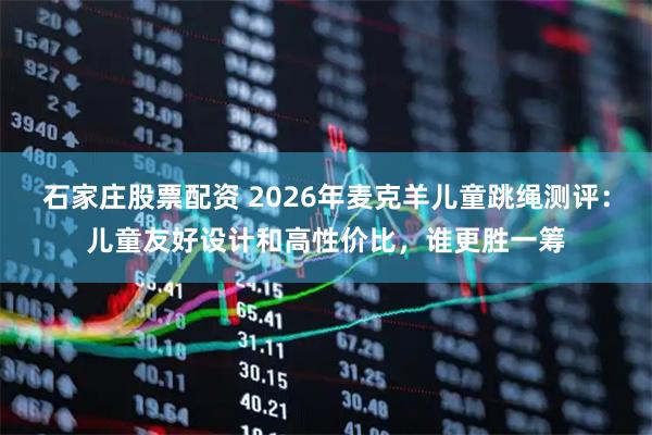 石家庄股票配资 2026年麦克羊儿童跳绳测评:儿童友好设计和高性价比,谁更胜一筹