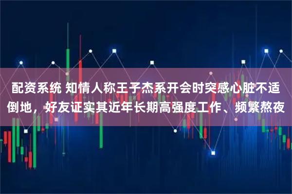 配资系统 知情人称王子杰系开会时突感心脏不适倒地，好友证实其近年长期高强度工作、频繁熬夜