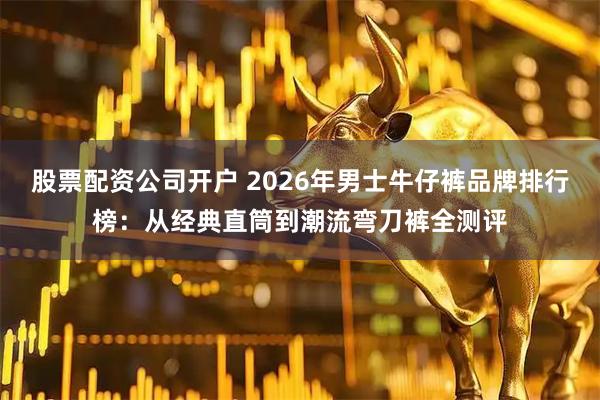 股票配资公司开户 2026年男士牛仔裤品牌排行榜:从经典直筒到潮流弯刀裤全测评