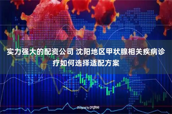 实力强大的配资公司 沈阳地区甲状腺相关疾病诊疗如何选择适配方案