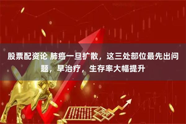 股票配资论 肺癌一旦扩散，这三处部位最先出问题，早治疗，生存率大幅提升