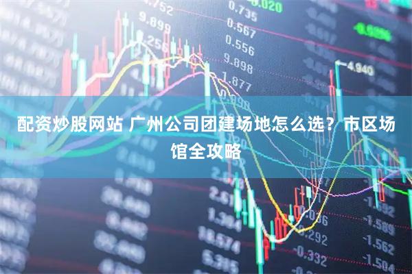 配资炒股网站 广州公司团建场地怎么选？市区场馆全攻略