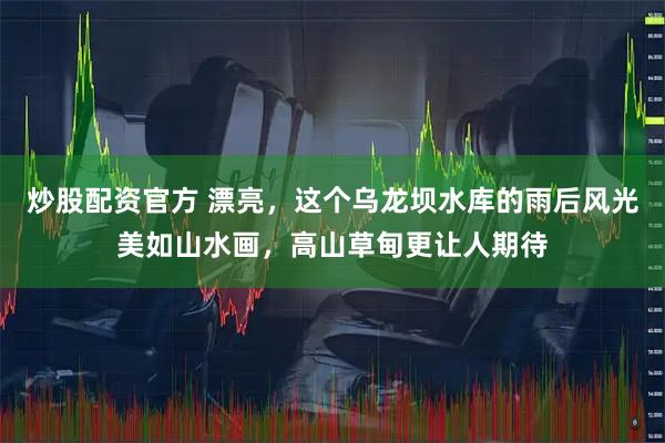 炒股配资官方 漂亮，这个乌龙坝水库的雨后风光美如山水画，高山草甸更让人期待