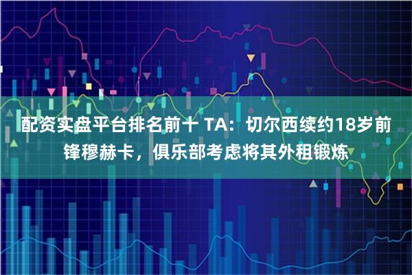 配资实盘平台排名前十 TA:切尔西续约18岁前锋穆赫卡,俱乐部考虑将其外租锻炼